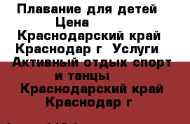 Плавание для детей › Цена ­ 350 - Краснодарский край, Краснодар г. Услуги » Активный отдых,спорт и танцы   . Краснодарский край,Краснодар г.